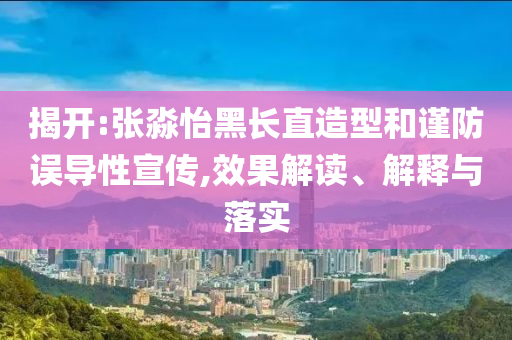 揭開(kāi):張淼怡黑長(zhǎng)直造型和謹(jǐn)防誤導(dǎo)性宣傳,效果解讀、解釋與落實(shí)