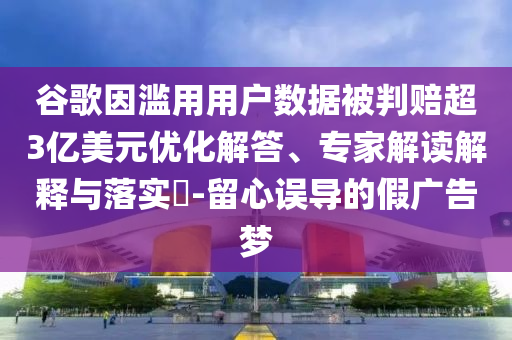 谷歌因濫用用戶數(shù)據(jù)被判賠超3億美元優(yōu)化解答、專家解讀解釋與落實?-留心誤導的假廣告夢