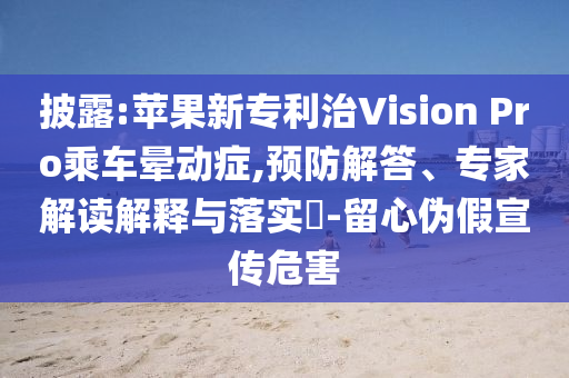 披露:蘋果新專利治Vision Pro乘車暈動癥,預(yù)防解答、專家解讀解釋與落實?-留心偽假宣傳危害