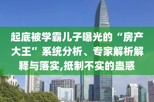 起底被學(xué)霸兒子曝光的“房產(chǎn)大王”系統(tǒng)分析、專家解析解釋與落實(shí),抵制不實(shí)的蠱惑