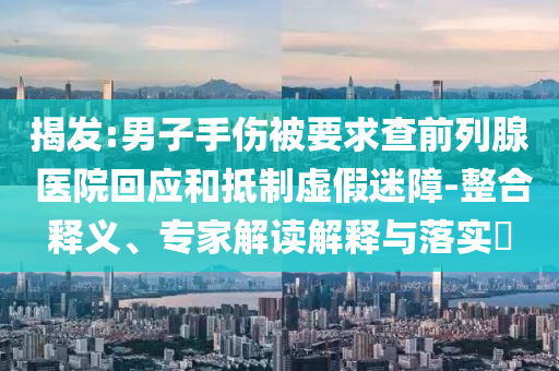 揭發(fā):男子手傷被要求查前列腺 醫(yī)院回應(yīng)和抵制虛假迷障-整合釋義、專家解讀解釋與落實(shí)?