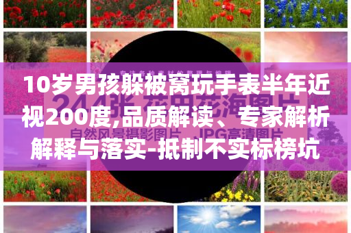 10歲男孩躲被窩玩手表半年近視200度,品質(zhì)解讀、專家解析解釋與落實-抵制不實標榜坑