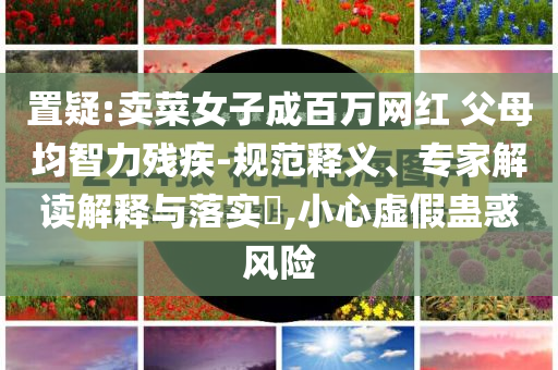 置疑:賣菜女子成百萬網(wǎng)紅 父母均智力殘疾-規(guī)范釋義、專家解讀解釋與落實?,小心虛假蠱惑風險