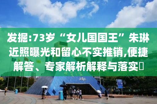 發(fā)掘:73歲“女兒國國王”朱琳近照曝光和留心不實推銷,便捷解答、專家解析解釋與落實?