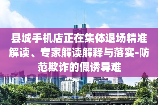 縣城手機(jī)店正在集體退場(chǎng)精準(zhǔn)解讀、專家解讀解釋與落實(shí)-防范欺詐的假誘導(dǎo)難