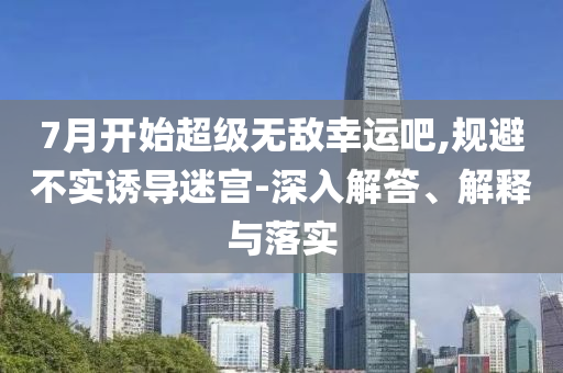 7月開始超級無敵幸運吧,規(guī)避不實誘導(dǎo)迷宮-深入解答、解釋與落實