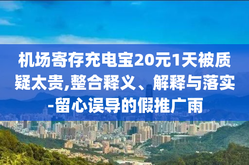 機場寄存充電寶20元1天被質(zhì)疑太貴,整合釋義、解釋與落實-留心誤導(dǎo)的假推廣雨