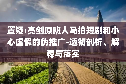 置疑:亮劍原班人馬拍短劇和小心虛假的偽推廣-透徹剖析、解釋與落實