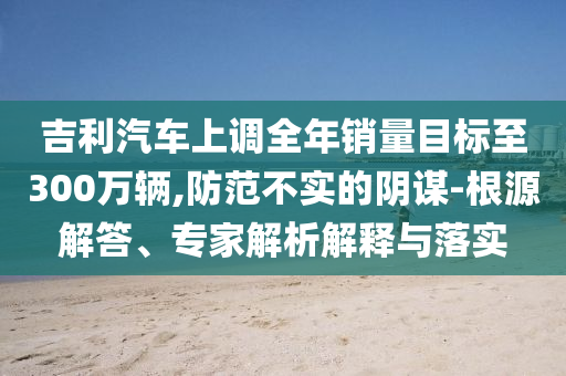 吉利汽車上調(diào)全年銷量目標(biāo)至300萬輛,防范不實的陰謀-根源解答、專家解析解釋與落實