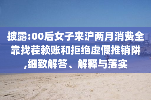披露:00后女子來滬兩月消費全靠找茬賴賬和拒絕虛假推銷阱,細(xì)致解答、解釋與落實