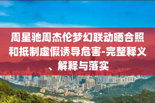 周星馳周杰倫夢幻聯(lián)動曬合照和抵制虛假誘導(dǎo)危害-完整釋義、解釋與落實