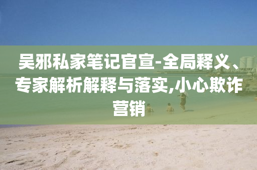 吳邪私家筆記官宣-全局釋義、專家解析解釋與落實(shí),小心欺詐營(yíng)銷