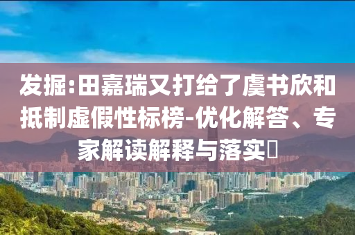 發(fā)掘:田嘉瑞又打給了虞書欣和抵制虛假性標榜-優(yōu)化解答、專家解讀解釋與落實?