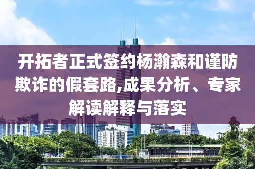 開拓者正式簽約楊瀚森和謹防欺詐的假套路,成果分析、專家解讀解釋與落實