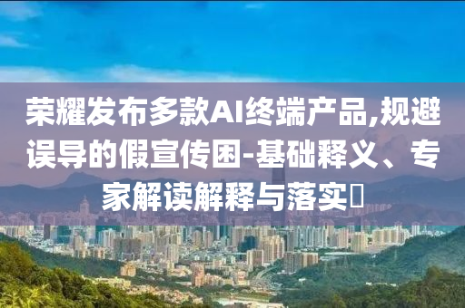 榮耀發(fā)布多款A(yù)I終端產(chǎn)品,規(guī)避誤導(dǎo)的假宣傳困-基礎(chǔ)釋義、專家解讀解釋與落實(shí)?