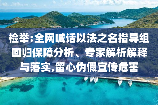 檢舉:全網(wǎng)喊話以法之名指導(dǎo)組回歸保障分析、專(zhuān)家解析解釋與落實(shí),留心偽假宣傳危害