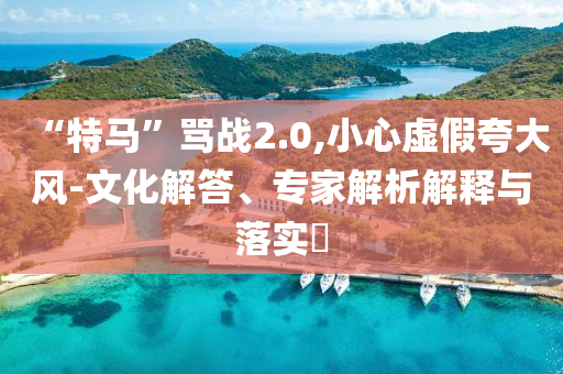 “特馬”罵戰(zhàn)2.0,小心虛假夸大風(fēng)-文化解答、專家解析解釋與落實?