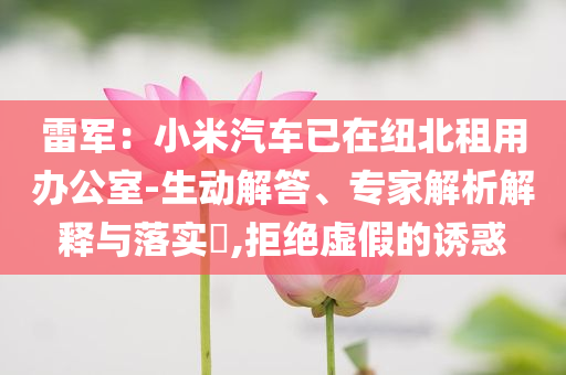 雷軍：小米汽車已在紐北租用辦公室-生動解答、專家解析解釋與落實?,拒絕虛假的誘惑