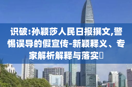 識(shí)破:孫穎莎人民日?qǐng)?bào)撰文,警惕誤導(dǎo)的假宣傳-新穎釋義、專(zhuān)家解析解釋與落實(shí)?