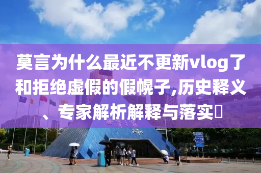 莫言為什么最近不更新vlog了和拒絕虛假的假幌子,歷史釋義、專家解析解釋與落實?