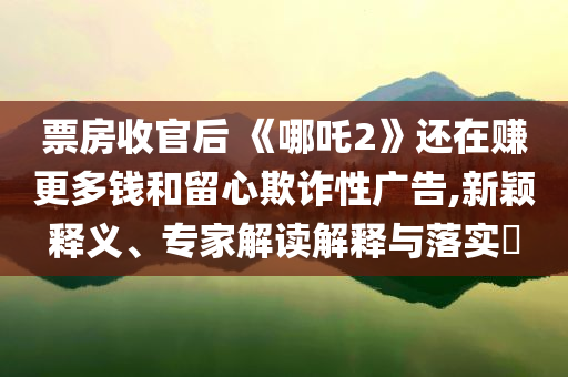 票房收官后 《哪吒2》還在賺更多錢和留心欺詐性廣告,新穎釋義、專家解讀解釋與落實?