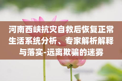 河南西峽抗災(zāi)自救后恢復(fù)正常生活系統(tǒng)分析、專家解析解釋與落實-遠離欺騙的迷霧