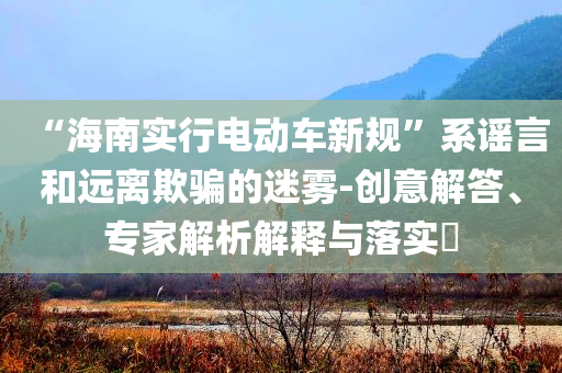 “海南實行電動車新規(guī)”系謠言和遠離欺騙的迷霧-創(chuàng)意解答、專家解析解釋與落實?