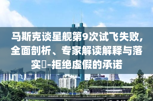 馬斯克談星艦第9次試飛失敗,全面剖析、專家解讀解釋與落實(shí)?-拒絕虛假的承諾