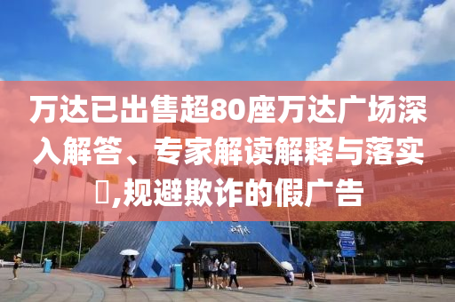 萬(wàn)達(dá)已出售超80座萬(wàn)達(dá)廣場(chǎng)深入解答、專家解讀解釋與落實(shí)?,規(guī)避欺詐的假?gòu)V告