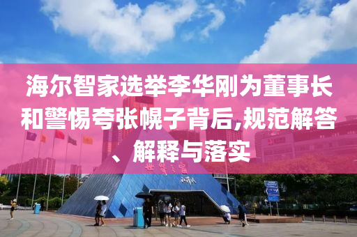 海爾智家選舉李華剛為董事長(zhǎng)和警惕夸張幌子背后,規(guī)范解答、解釋與落實(shí)