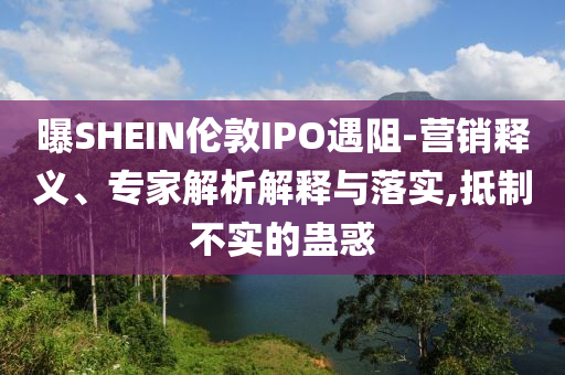 曝SHEIN倫敦IPO遇阻-營銷釋義、專家解析解釋與落實,抵制不實的蠱惑