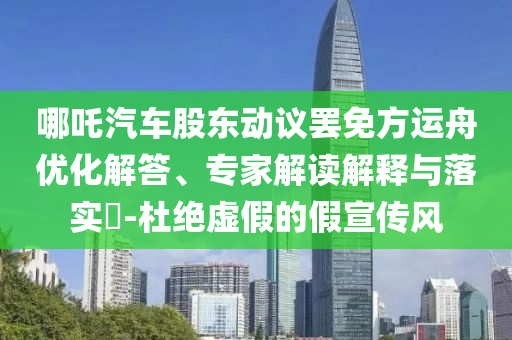 哪吒汽車(chē)股東動(dòng)議罷免方運(yùn)舟優(yōu)化解答、專(zhuān)家解讀解釋與落實(shí)?-杜絕虛假的假宣傳風(fēng)