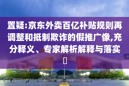 置疑:京東外賣百億補貼規(guī)則再調(diào)整和抵制欺詐的假推廣像,充分釋義、專家解析解釋與落實?