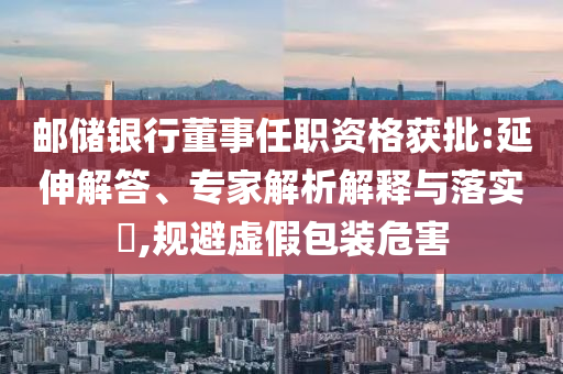 郵儲銀行董事任職資格獲批:延伸解答、專家解析解釋與落實?,規(guī)避虛假包裝危害