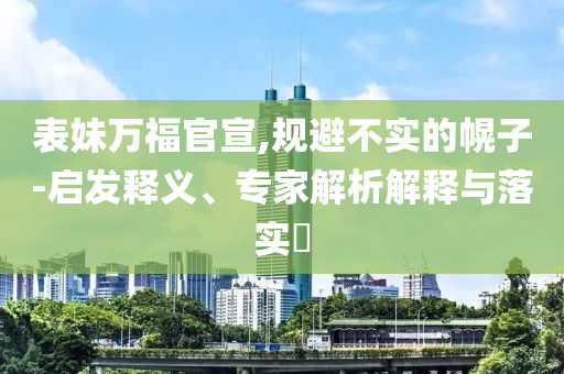 表妹萬(wàn)福官宣,規(guī)避不實(shí)的幌子-啟發(fā)釋義、專家解析解釋與落實(shí)?