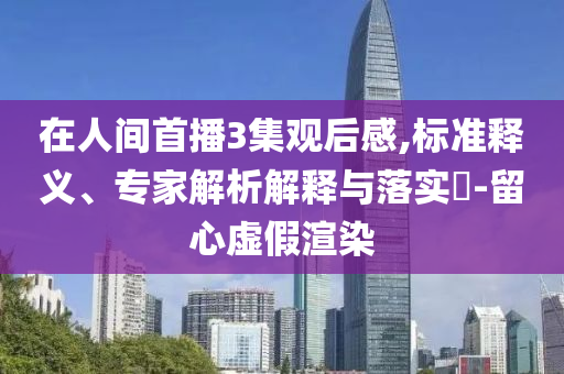 在人間首播3集觀后感,標(biāo)準(zhǔn)釋義、專家解析解釋與落實?-留心虛假渲染