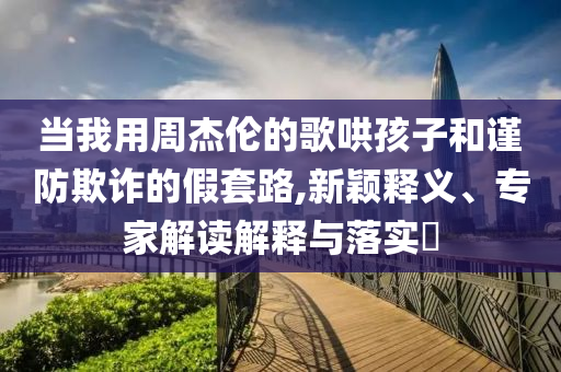當(dāng)我用周杰倫的歌哄孩子和謹(jǐn)防欺詐的假套路,新穎釋義、專家解讀解釋與落實(shí)?