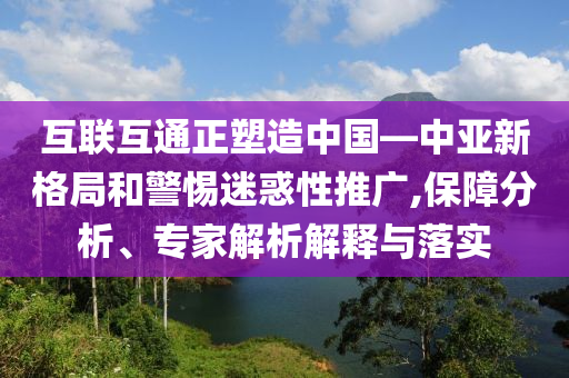互聯(lián)互通正塑造中國—中亞新格局和警惕迷惑性推廣,保障分析、專家解析解釋與落實
