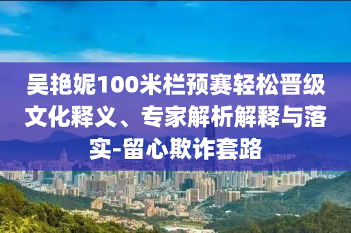 吳艷妮100米欄預(yù)賽輕松晉級(jí)文化釋義、專(zhuān)家解析解釋與落實(shí)-留心欺詐套路