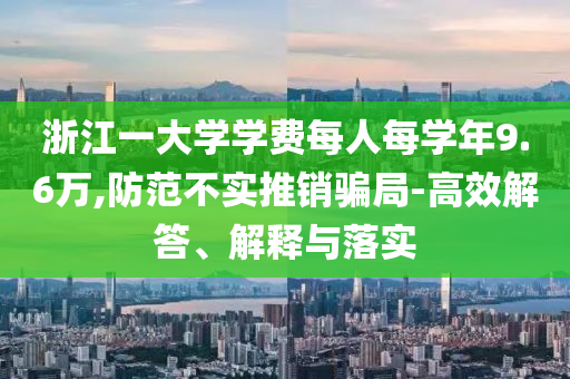浙江一大學(xué)學(xué)費(fèi)每人每學(xué)年9.6萬(wàn),防范不實(shí)推銷騙局-高效解答、解釋與落實(shí)