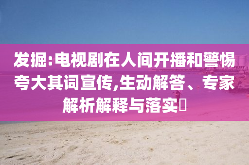 發(fā)掘:電視劇在人間開播和警惕夸大其詞宣傳,生動解答、專家解析解釋與落實?