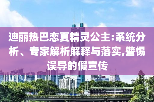 迪麗熱巴戀夏精靈公主:系統(tǒng)分析、專家解析解釋與落實,警惕誤導(dǎo)的假宣傳