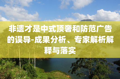 非遺才是中式頂奢和防范廣告的誤導(dǎo)-成果分析、專家解析解釋與落實