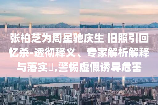 張柏芝為周星馳慶生 舊照引回憶殺-透徹釋義、專家解析解釋與落實(shí)?,警惕虛假誘導(dǎo)危害