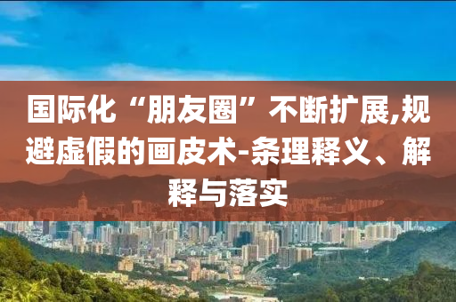國際化“朋友圈”不斷擴(kuò)展,規(guī)避虛假的畫皮術(shù)-條理釋義、解釋與落實(shí)