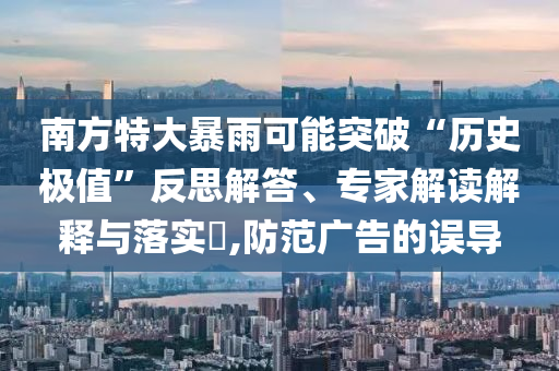 南方特大暴雨可能突破“歷史極值”反思解答、專家解讀解釋與落實(shí)?,防范廣告的誤導(dǎo)