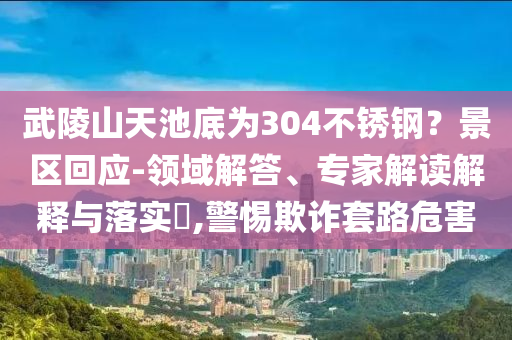武陵山天池底為304不銹鋼？景區(qū)回應(yīng)-領(lǐng)域解答、專家解讀解釋與落實(shí)?,警惕欺詐套路危害