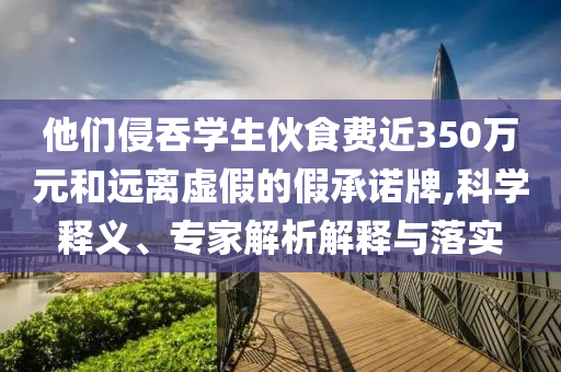 他們侵吞學(xué)生伙食費(fèi)近350萬(wàn)元和遠(yuǎn)離虛假的假承諾牌,科學(xué)釋義、專家解析解釋與落實(shí)