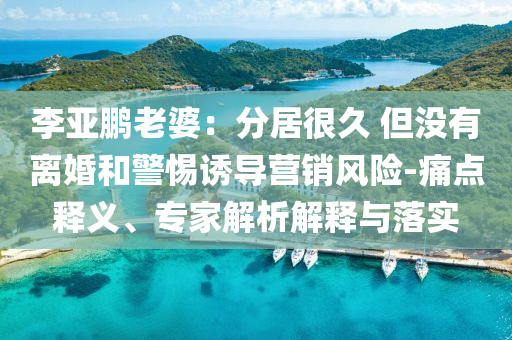 李亞鵬老婆：分居很久 但沒有離婚和警惕誘導(dǎo)營銷風(fēng)險-痛點釋義、專家解析解釋與落實