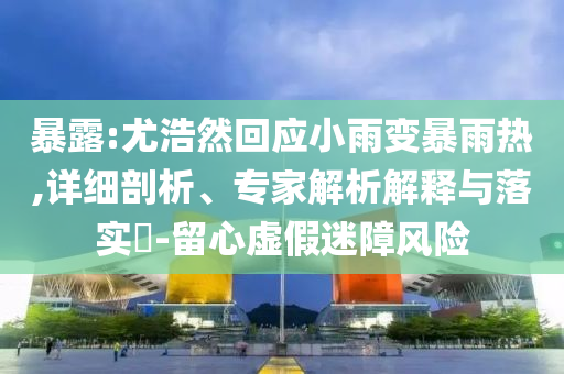 暴露:尤浩然回應(yīng)小雨變暴雨熱,詳細(xì)剖析、專家解析解釋與落實?-留心虛假迷障風(fēng)險